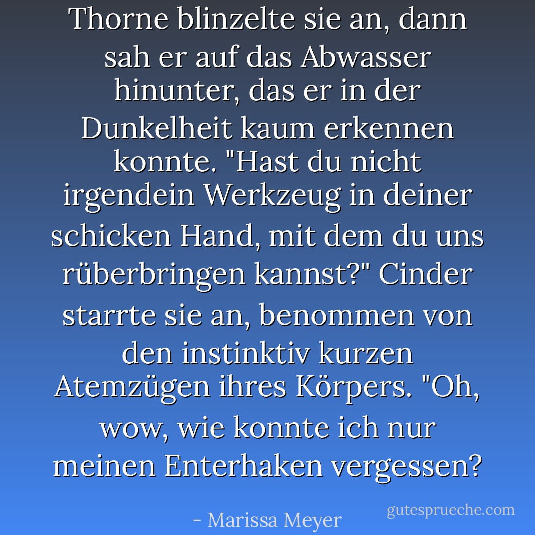 Thorne blinzelte sie an, dann sah er auf das Abwasser hinunter, das er in der Dunkelheit kaum erkennen konnte. "Hast du nicht irgendein Werkzeug in deiner schicken Hand, mit dem du uns rüberbringen kannst?"<br />Cinder starrte sie an, benommen von den instinktiv kurzen Atemzügen ihres Körpers. "Oh, wow, wie konnte ich nur meinen Enterhaken vergessen? - Marissa Meyer<