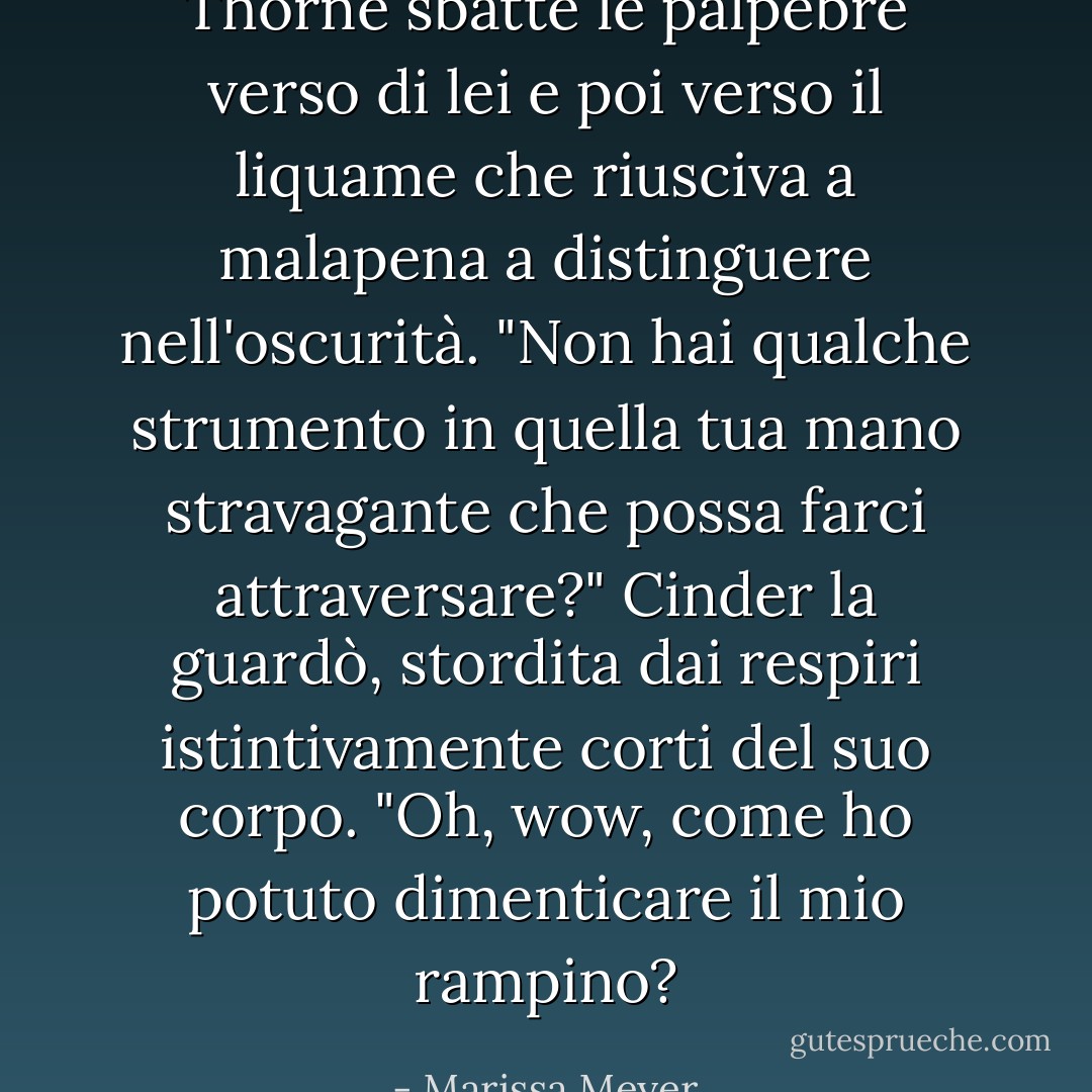 Thorne sbatté le palpebre verso di lei e poi verso il liquame che riusciva a malapena a distinguere nell'oscurità. "Non hai qualche strumento in quella tua mano stravagante che possa farci attraversare?"<br />Cinder la guardò, stordita dai respiri istintivamente corti del suo corpo. "Oh, wow, come ho potuto dimenticare il mio rampino? - Marissa Meyer