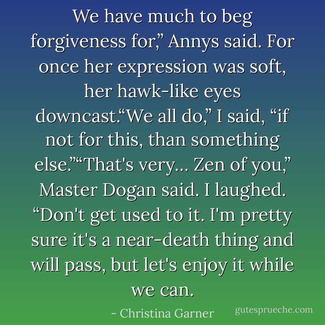 We have much to beg forgiveness for,” Annys said. For once her expression was soft, her hawk-like eyes downcast.“We all do,” I said, “if not for this, than something else.”“That's very… Zen of you,” Master Dogan said. I laughed. “Don't get used to it. I'm pretty sure it's a near-death thing and will pass, but let's enjoy it while we can. - Christina Garner