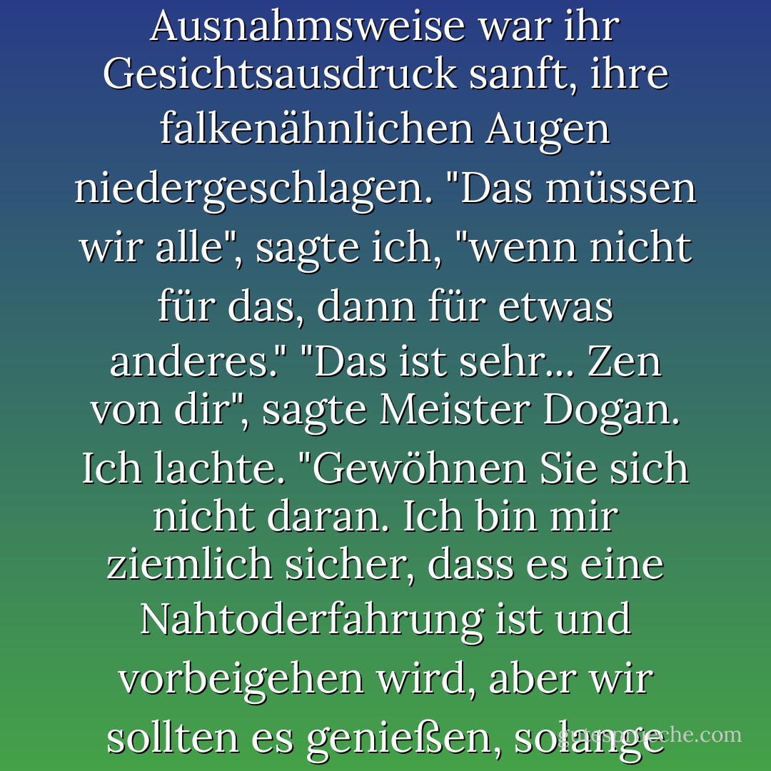 Wir müssen für vieles um Vergebung bitten", sagte Annys. Ausnahmsweise war ihr Gesichtsausdruck sanft, ihre falkenähnlichen Augen niedergeschlagen. "Das müssen wir alle", sagte ich, "wenn nicht für das, dann für etwas anderes." "Das ist sehr... Zen von dir", sagte Meister Dogan. Ich lachte. "Gewöhnen Sie sich nicht daran. Ich bin mir ziemlich sicher, dass es eine Nahtoderfahrung ist und vorbeigehen wird, aber wir sollten es genießen, solange wir es können. - Christina Garner<