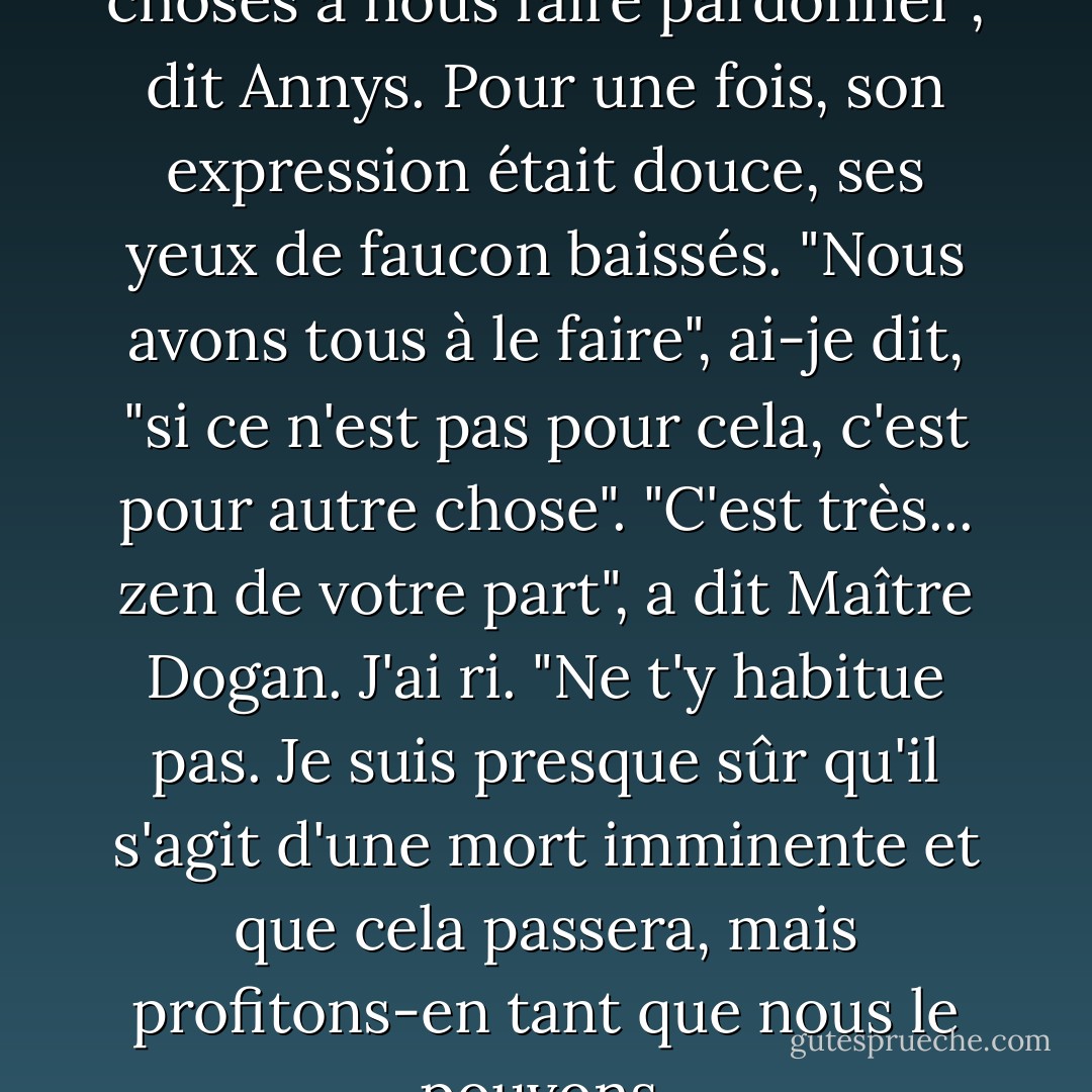 Nous avons beaucoup de choses à nous faire pardonner", dit Annys. Pour une fois, son expression était douce, ses yeux de faucon baissés. "Nous avons tous à le faire", ai-je dit, "si ce n'est pas pour cela, c'est pour autre chose". "C'est très... zen de votre part", a dit Maître Dogan. J'ai ri. "Ne t'y habitue pas. Je suis presque sûr qu'il s'agit d'une mort imminente et que cela passera, mais profitons-en tant que nous le pouvons. - Christina Garner