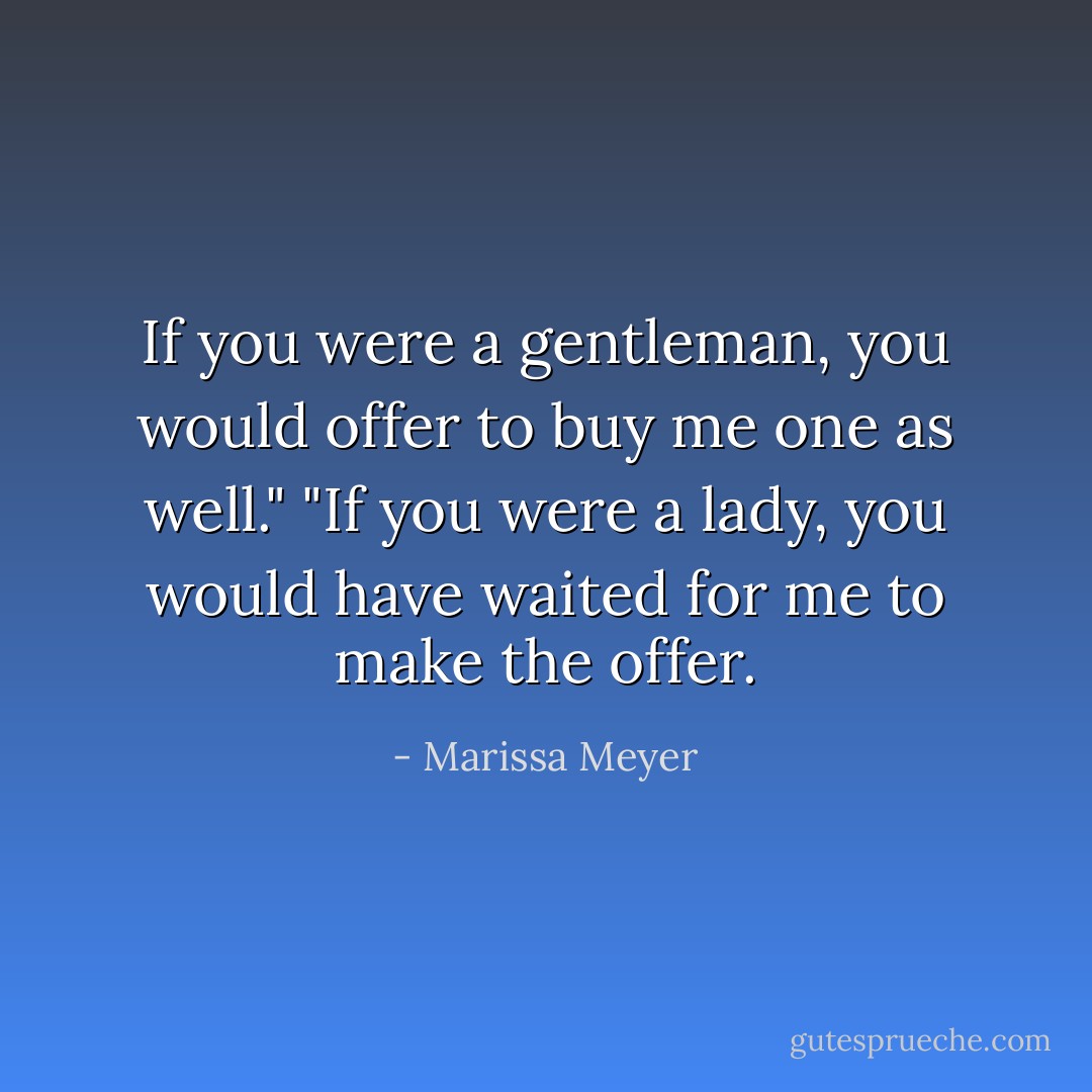 If you were a gentleman, you would offer to buy me one as well."<br />"If you were a lady, you would have waited for me to make the offer. - Marissa Meyer