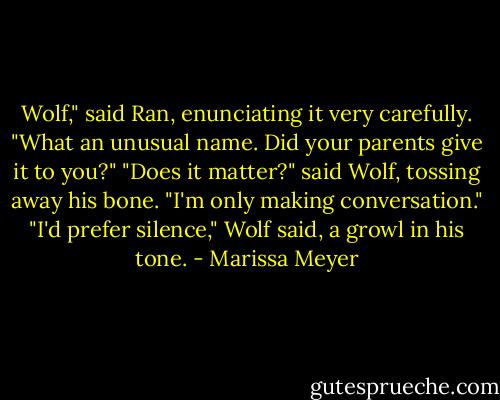 Wolf," said Ran, enunciating it very carefully. "What an unusual name. Did your parents give it to you?"<br />"Does it matter?" said Wolf, tossing away his bone.<br />"I'm only making conversation."<br />"I'd prefer silence," Wolf said, a growl in his tone. - Marissa Meyer
