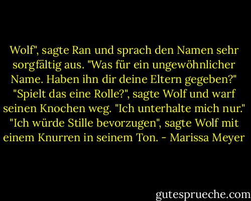 Wolf", sagte Ran und sprach den Namen sehr sorgfältig aus. "Was für ein ungewöhnlicher Name. Haben ihn dir deine Eltern gegeben?"<br />"Spielt das eine Rolle?", sagte Wolf und warf seinen Knochen weg.<br />"Ich unterhalte mich nur."<br />"Ich würde Stille bevorzugen", sagte Wolf mit einem Knurren in seinem Ton. - Marissa Meyer<