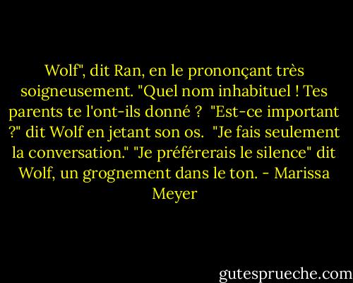 Wolf", dit Ran, en le prononçant très soigneusement. "Quel nom inhabituel ! Tes parents te l'ont-ils donné ? <br />"Est-ce important ?" dit Wolf en jetant son os. <br />"Je fais seulement la conversation."<br />"Je préférerais le silence" dit Wolf, un grognement dans le ton. - Marissa Meyer