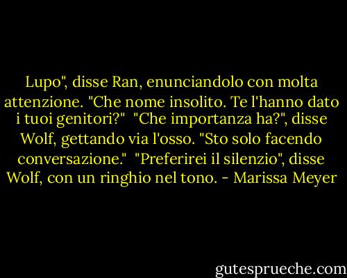 Lupo", disse Ran, enunciandolo con molta attenzione. "Che nome insolito. Te l'hanno dato i tuoi genitori?"<br /> "Che importanza ha?", disse Wolf, gettando via l'osso. "Sto solo facendo conversazione."<br /> "Preferirei il silenzio", disse Wolf, con un ringhio nel tono. - Marissa Meyer