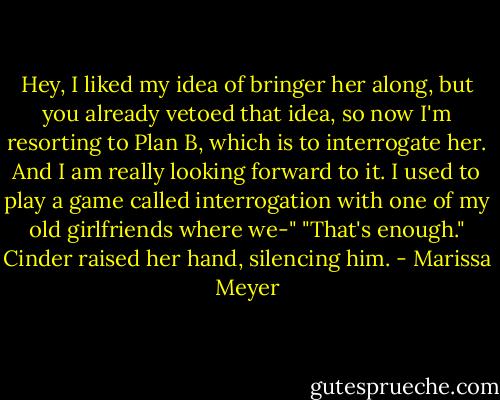Hey, I liked my idea of bringer her along, but you already vetoed that idea, so now I'm resorting to Plan B, which is to interrogate her. And I am really looking forward to it. I used to play a game called interrogation with one of my old girlfriends where we-"<br />"That's enough." Cinder raised her hand, silencing him. - Marissa Meyer