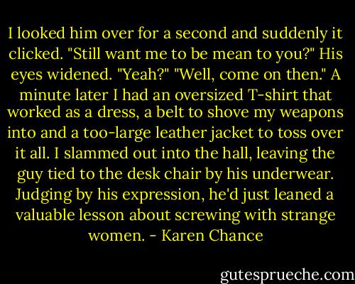 I looked him over for a second and suddenly it clicked. "Still want me to be mean to you?"<br />His eyes widened. "Yeah?"<br />"Well, come on then."<br />A minute later I had an oversized T-shirt that worked as a dress, a belt to shove my weapons into and a too-large leather jacket to toss over it all. I slammed out into the hall, leaving the guy tied to the desk chair by his underwear. Judging by his expression, he'd just leaned a valuable lesson about screwing with strange women. - Karen Chance