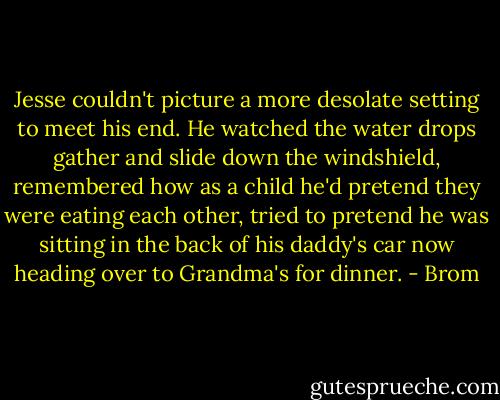Jesse couldn't picture a more desolate setting to meet his end. He watched the water drops gather and slide down the windshield, remembered how as a child he'd pretend they were eating each other, tried to pretend he was sitting in the back of his daddy's car now heading over to Grandma's for dinner. - Brom