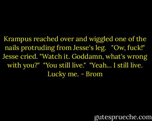 Krampus reached over and wiggled one of the nails protruding from Jesse's leg. <br /><br />"Ow, fuck!" Jesse cried. "Watch it. Goddamn, what's wrong with you?"<br /><br />"You still live."<br /><br />"Yeah... I still live. Lucky me. - Brom