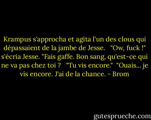 Krampus s'approcha et agita l'un des clous qui dépassaient de la jambe de Jesse. <br /><br />"Ow, fuck !" s'écria Jesse. "Fais gaffe. Bon sang, qu'est-ce qui ne va pas chez toi ? <br /><br />"Tu vis encore."<br /><br />"Ouais... je vis encore. J'ai de la chance. - Brom