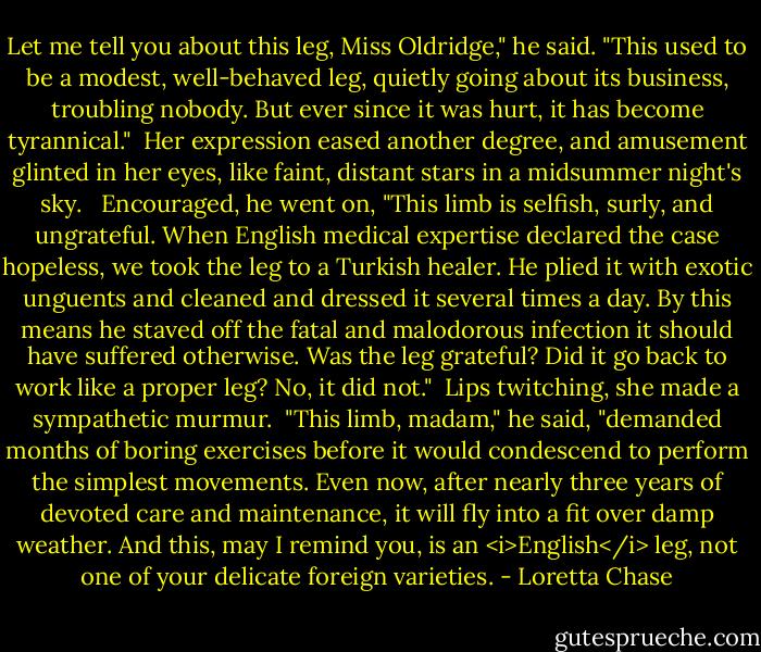 Let me tell you about this leg, Miss Oldridge," he said. "This used to be a modest, well-behaved leg, quietly going about its business, troubling nobody. But ever since it was hurt, it has become tyrannical."<br /><br />Her expression eased another degree, and amusement glinted in her eyes, like faint, distant stars in a midsummer night's sky. <br /><br />Encouraged, he went on, "This limb is selfish, surly, and ungrateful. When English medical expertise declared the case hopeless, we took the leg to a Turkish healer. He plied it with exotic unguents and cleaned and dressed it several times a day. By this means he staved off the fatal and malodorous infection it should have suffered otherwise. Was the leg grateful? Did it go back to work like a proper leg? No, it did not."<br /><br />Lips twitching, she made a sympathetic murmur.<br /><br />"This limb, madam," he said, "demanded months of boring exercises before it would condescend to perform the simplest movements. Even now, after nearly three years of devoted care and maintenance, it will fly into a fit over damp weather. And this, may I remind you, is an <i>English</i> leg, not one of your delicate foreign varieties. - Loretta Chase