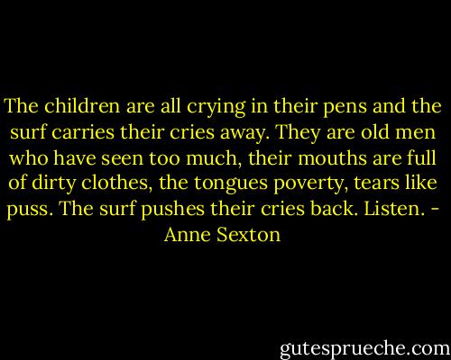 The children are all crying in their pens<br />and the surf carries their cries away.<br />They are old men who have seen too much,<br />their mouths are full of dirty clothes,<br />the tongues poverty, tears like puss.<br />The surf pushes their cries back.<br />Listen. - Anne Sexton