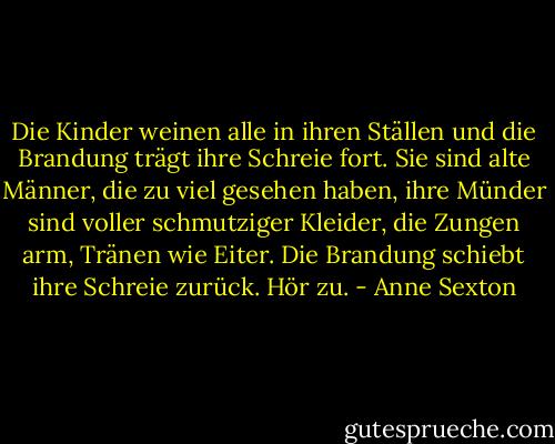 Die Kinder weinen alle in ihren Ställen<br />und die Brandung trägt ihre Schreie fort.<br />Sie sind alte Männer, die zu viel gesehen haben,<br />ihre Münder sind voller schmutziger Kleider,<br />die Zungen arm, Tränen wie Eiter.<br />Die Brandung schiebt ihre Schreie zurück.<br />Hör zu. - Anne Sexton<