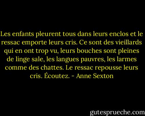 Les enfants pleurent tous dans leurs enclos<br />et le ressac emporte leurs cris.<br />Ce sont des vieillards qui en ont trop vu,<br />leurs bouches sont pleines de linge sale,<br />les langues pauvres, les larmes comme des chattes.<br />Le ressac repousse leurs cris.<br />Écoutez. - Anne Sexton
