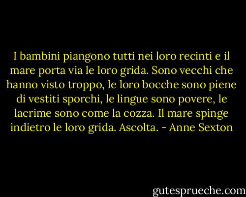 I bambini piangono tutti nei loro recinti<br />e il mare porta via le loro grida.<br />Sono vecchi che hanno visto troppo,<br />le loro bocche sono piene di vestiti sporchi,<br />le lingue sono povere, le lacrime sono come la cozza.<br />Il mare spinge indietro le loro grida.<br />Ascolta. - Anne Sexton