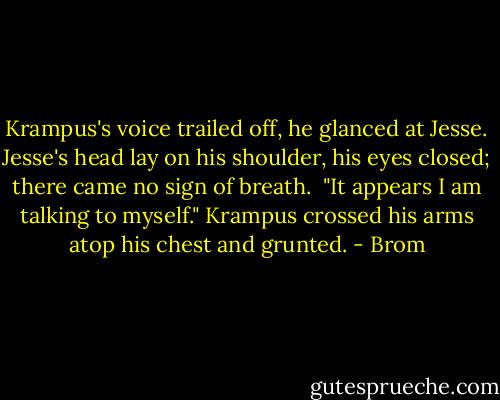 Krampus's voice trailed off, he glanced at Jesse. Jesse's head lay on his shoulder, his eyes closed; there came no sign of breath.<br /><br />"It appears I am talking to myself." Krampus crossed his arms atop his chest and grunted. - Brom