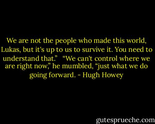 We are not the people who made this world, Lukas, but it's up to us to survive it. You need to understand that.” <br /><br />“We can't control where we are right now,” he mumbled, “just what we do going forward. - Hugh Howey