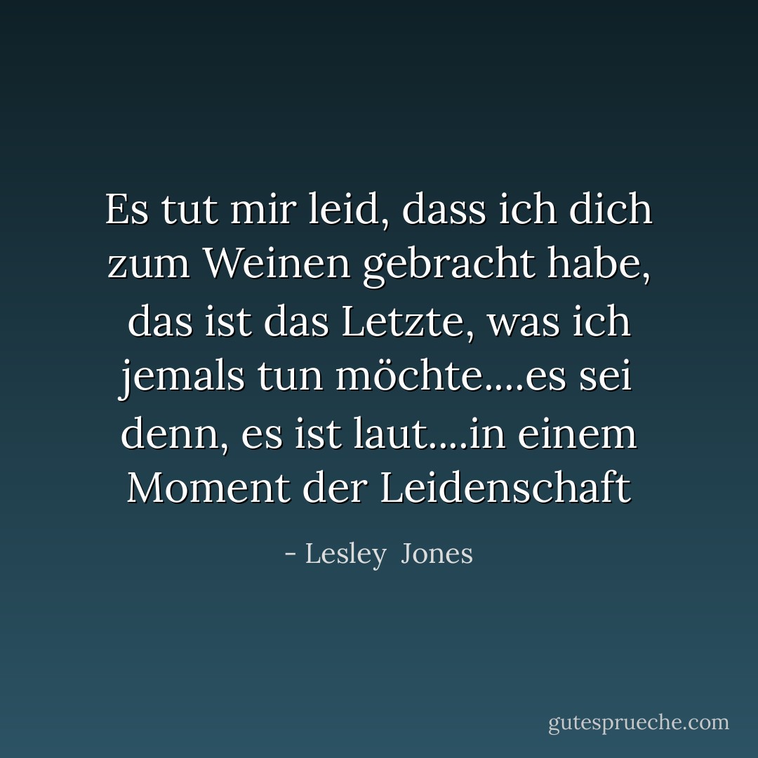 Es tut mir leid, dass ich dich zum Weinen gebracht habe, das ist das Letzte, was ich jemals tun möchte....es sei denn, es ist laut....in einem Moment der Leidenschaft - Lesley  Jones<