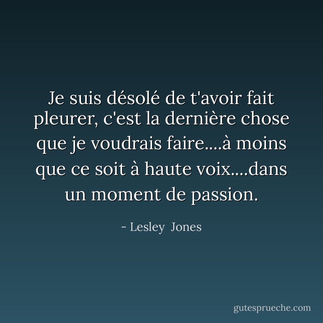Je suis désolé de t'avoir fait pleurer, c'est la dernière chose que je voudrais faire....à moins que ce soit à haute voix....dans un moment de passion. - Lesley  Jones