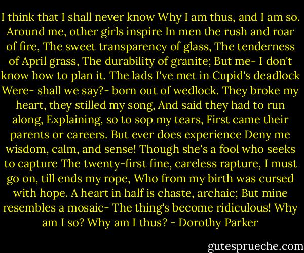 I think that I shall never know<br />Why I am thus, and I am so.<br />Around me, other girls inspire<br />In men the rush and roar of fire,<br />The sweet transparency of glass,<br />The tenderness of April grass,<br />The durability of granite;<br />But me- I don't know how to plan it.<br />The lads I've met in Cupid's deadlock<br />Were- shall we say?- born out of wedlock.<br />They broke my heart, they stilled my song,<br />And said they had to run along,<br />Explaining, so to sop my tears,<br />First came their parents or careers.<br />But ever does experience<br />Deny me wisdom, calm, and sense!<br />Though she's a fool who seeks to capture<br />The twenty-first fine, careless rapture,<br />I must go on, till ends my rope,<br />Who from my birth was cursed with hope.<br />A heart in half is chaste, archaic;<br />But mine resembles a mosaic-<br />The thing's become ridiculous!<br />Why am I so? Why am I thus? - Dorothy Parker