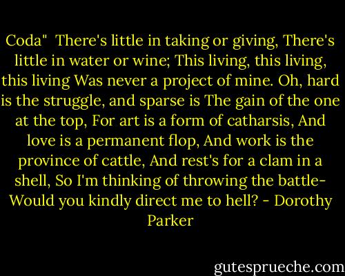 Coda"<br /><br />There's little in taking or giving,<br />There's little in water or wine;<br />This living, this living, this living<br />Was never a project of mine.<br />Oh, hard is the struggle, and sparse is<br />The gain of the one at the top,<br />For art is a form of catharsis,<br />And love is a permanent flop,<br />And work is the province of cattle,<br />And rest's for a clam in a shell,<br />So I'm thinking of throwing the battle-<br />Would you kindly direct me to hell? - Dorothy Parker
