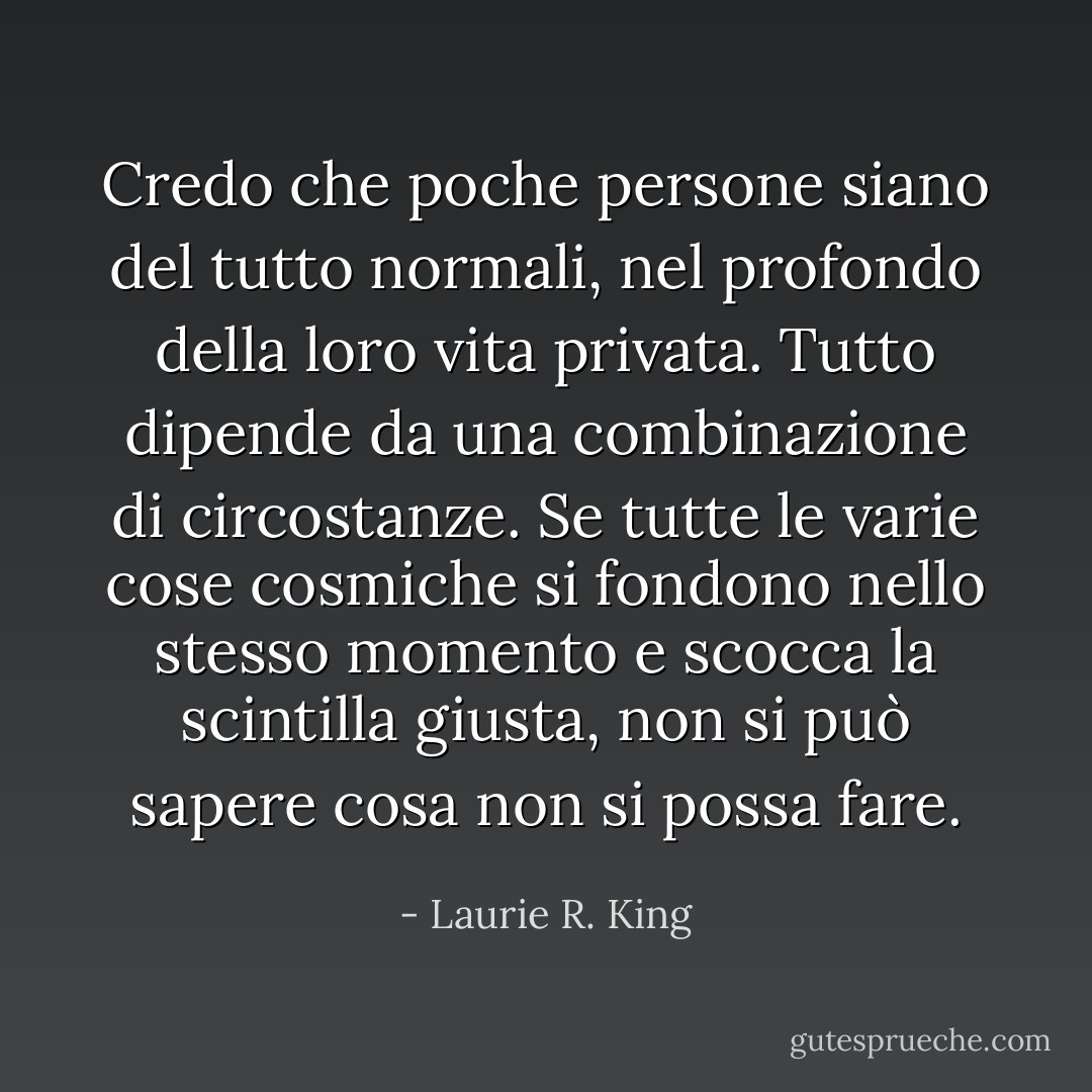 Credo che poche persone siano del tutto normali, nel profondo della loro vita privata. Tutto dipende da una combinazione di circostanze. Se tutte le varie cose cosmiche si fondono nello stesso momento e scocca la scintilla giusta, non si può sapere cosa non si possa fare. - Laurie R. King