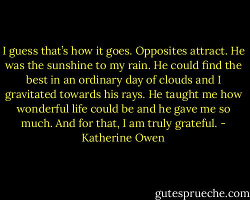I guess that’s how it goes. Opposites attract. He was the sunshine to my rain. He could find the best in an ordinary day of clouds and I gravitated towards his rays. He taught me how wonderful life could be and he gave me so much. And for that, I am truly grateful. - Katherine Owen