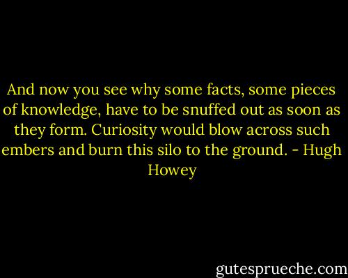 And now you see why some facts, some pieces of knowledge, have to be snuffed out as soon as they form. Curiosity would blow across such embers and burn this silo to the ground. - Hugh Howey
