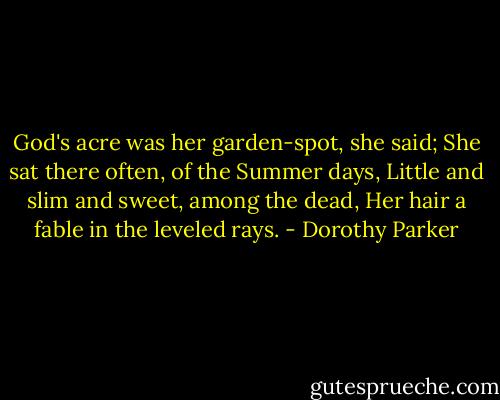 God's acre was her garden-spot, she said;<br />She sat there often, of the Summer days,<br />Little and slim and sweet, among the dead,<br />Her hair a fable in the leveled rays. - Dorothy Parker
