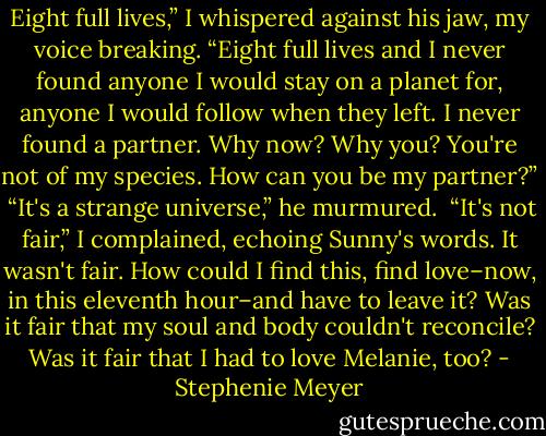 Eight full lives,” I whispered against his jaw, my voice breaking. “Eight full lives and I never found anyone I would stay on a planet for, anyone I would follow when they left. I never found a partner. Why now? Why you? You're not of my species. How can you be my partner?”<br /><br />“It's a strange universe,” he murmured.<br /><br />“It's not fair,” I complained, echoing Sunny's words. It wasn't fair. How could I find this, find love–now, in this eleventh hour–and have to leave it? Was it fair that my soul and body couldn't reconcile? Was it fair that I had to love Melanie, too? - Stephenie Meyer
