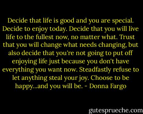 Decide that life is good and you are special. Decide to enjoy today. Decide that you will live life to the fullest now, no matter what. Trust that you will change what needs changing, but also decide that you're not going to put off enjoying life just because you don't have everything you want now. Steadfastly refuse to let anything steal your joy. Choose to be happy...and you will be. - Donna Fargo