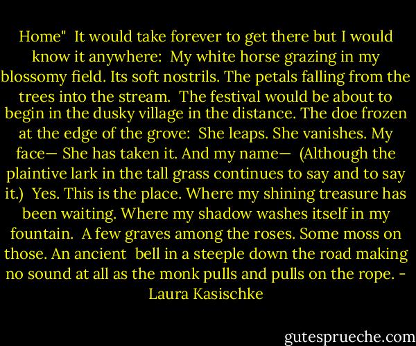 Home"<br /><br />It would take forever to get there<br />but I would know it anywhere:<br /><br />My white horse grazing in my blossomy field.<br />Its soft nostrils. The petals<br />falling from the trees into the stream.<br /><br />The festival would be about to begin<br />in the dusky village in the distance. The doe<br />frozen at the edge of the grove:<br /><br />She leaps. She vanishes. My face—<br />She has taken it. And my name—<br /><br />(Although the plaintive lark in the tall<br />grass continues to say and to say it.)<br /><br />Yes. This is the place.<br />Where my shining treasure has been waiting.<br />Where my shadow washes itself in my fountain.<br /><br />A few graves among the roses. Some moss<br />on those. An ancient<br /><br />bell in a steeple down the road<br />making no sound at all<br />as the monk pulls and pulls on the rope. - Laura Kasischke