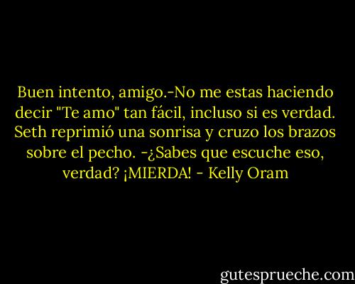 Buen intento, amigo.-No me estas haciendo decir "Te amo" tan fácil, incluso si es verdad.<br />Seth reprimió una sonrisa y cruzo los brazos sobre el pecho. -¿Sabes que escuche eso, verdad?<br />¡MIERDA! - Kelly Oram