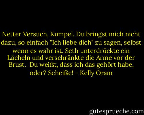 Netter Versuch, Kumpel. Du bringst mich nicht dazu, so einfach "Ich liebe dich" zu sagen, selbst wenn es wahr ist.<br />Seth unterdrückte ein Lächeln und verschränkte die Arme vor der Brust. <br />Du weißt, dass ich das gehört habe, oder?<br />Scheiße! - Kelly Oram<