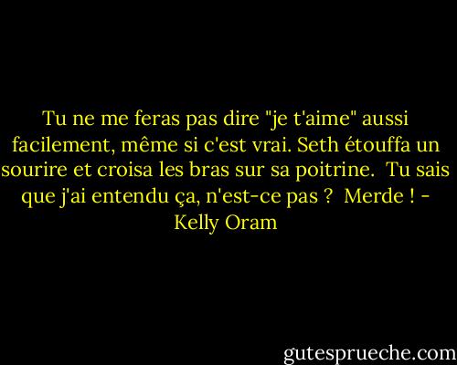 Tu ne me feras pas dire "je t'aime" aussi facilement, même si c'est vrai.<br />Seth étouffa un sourire et croisa les bras sur sa poitrine. <br />Tu sais que j'ai entendu ça, n'est-ce pas ? <br />Merde ! - Kelly Oram