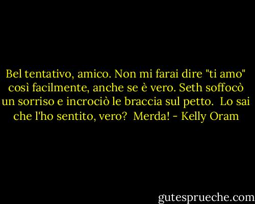 Bel tentativo, amico. Non mi farai dire "ti amo" così facilmente, anche se è vero.<br />Seth soffocò un sorriso e incrociò le braccia sul petto. <br />Lo sai che l'ho sentito, vero? <br />Merda! - Kelly Oram