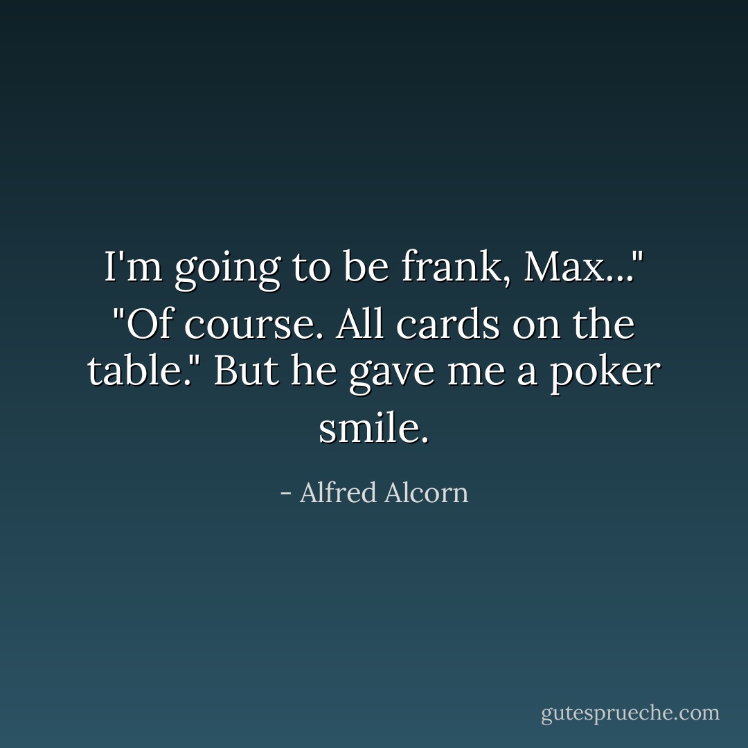 I'm going to be frank, Max..."<br />"Of course. All cards on the table." But he gave me a poker smile. - Alfred Alcorn