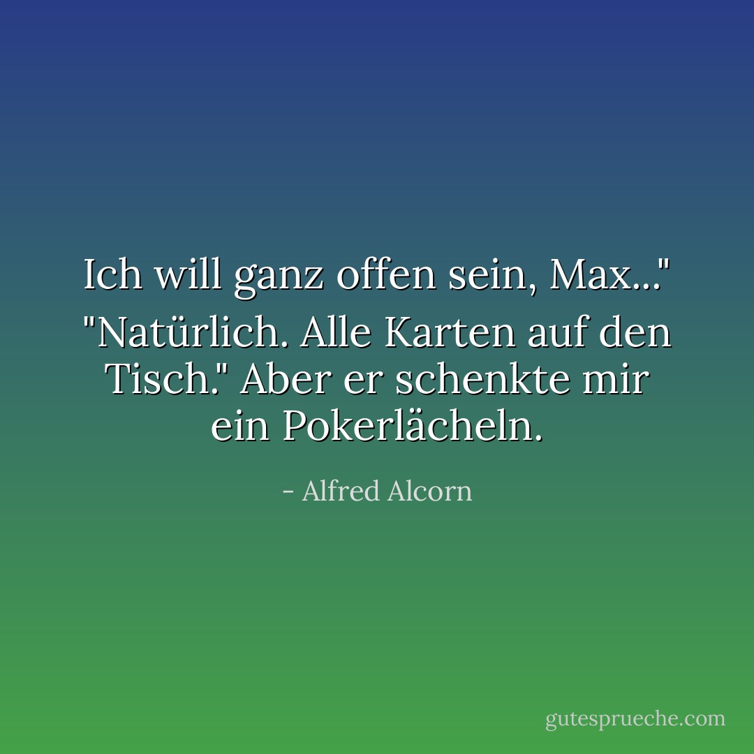 Ich will ganz offen sein, Max..."<br />"Natürlich. Alle Karten auf den Tisch." Aber er schenkte mir ein Pokerlächeln. - Alfred Alcorn<