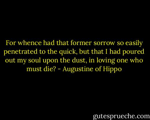 For whence had that former sorrow so easily penetrated to the quick, but that I had poured out my soul upon the dust, in loving one who must die? - Augustine of Hippo