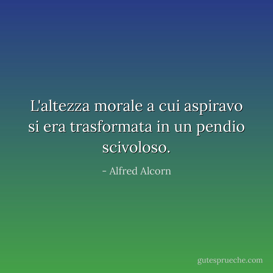 L'altezza morale a cui aspiravo si era trasformata in un pendio scivoloso. - Alfred Alcorn