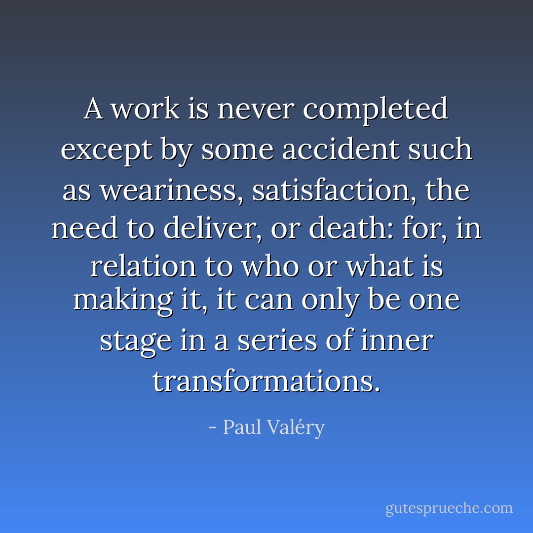 A work is never completed except by some accident such as weariness, satisfaction, the need to deliver, or death: for, in relation to who or what is making it, it can only be one stage in a series of inner transformations. - Paul Valéry