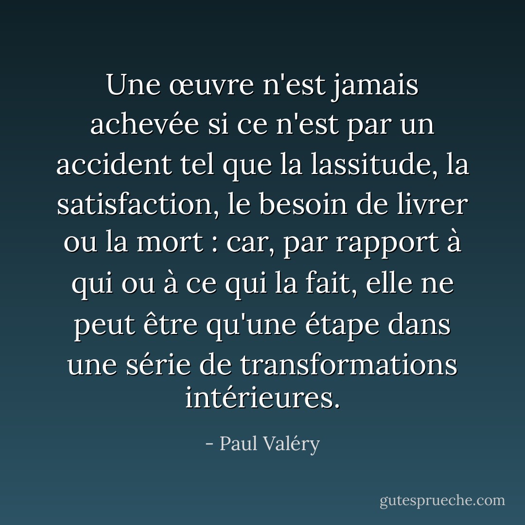 Une œuvre n'est jamais achevée si ce n'est par un accident tel que la lassitude, la satisfaction, le besoin de livrer ou la mort : car, par rapport à qui ou à ce qui la fait, elle ne peut être qu'une étape dans une série de transformations intérieures. - Paul Valéry