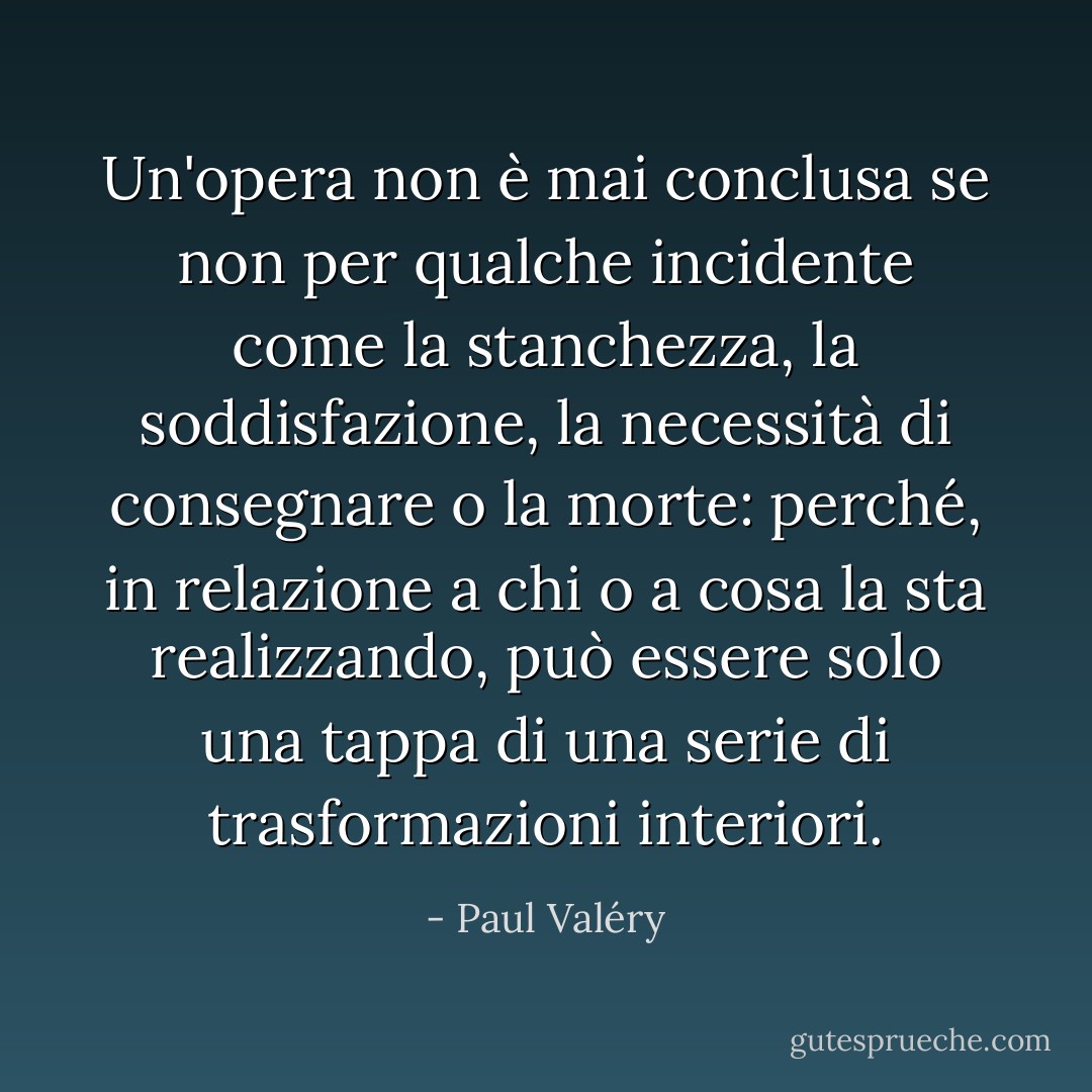 Un'opera non è mai conclusa se non per qualche incidente come la stanchezza, la soddisfazione, la necessità di consegnare o la morte: perché, in relazione a chi o a cosa la sta realizzando, può essere solo una tappa di una serie di trasformazioni interiori. - Paul Valéry
