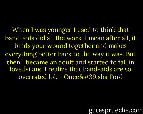 When I was younger I used to think that band-aids did all the work. I mean after all, it binds your wound together and makes everything better back to the way it was. But then I became an adult and started to fall in love,fvi and I realize that band-aids are so overrated lol. - Onee'sha Ford