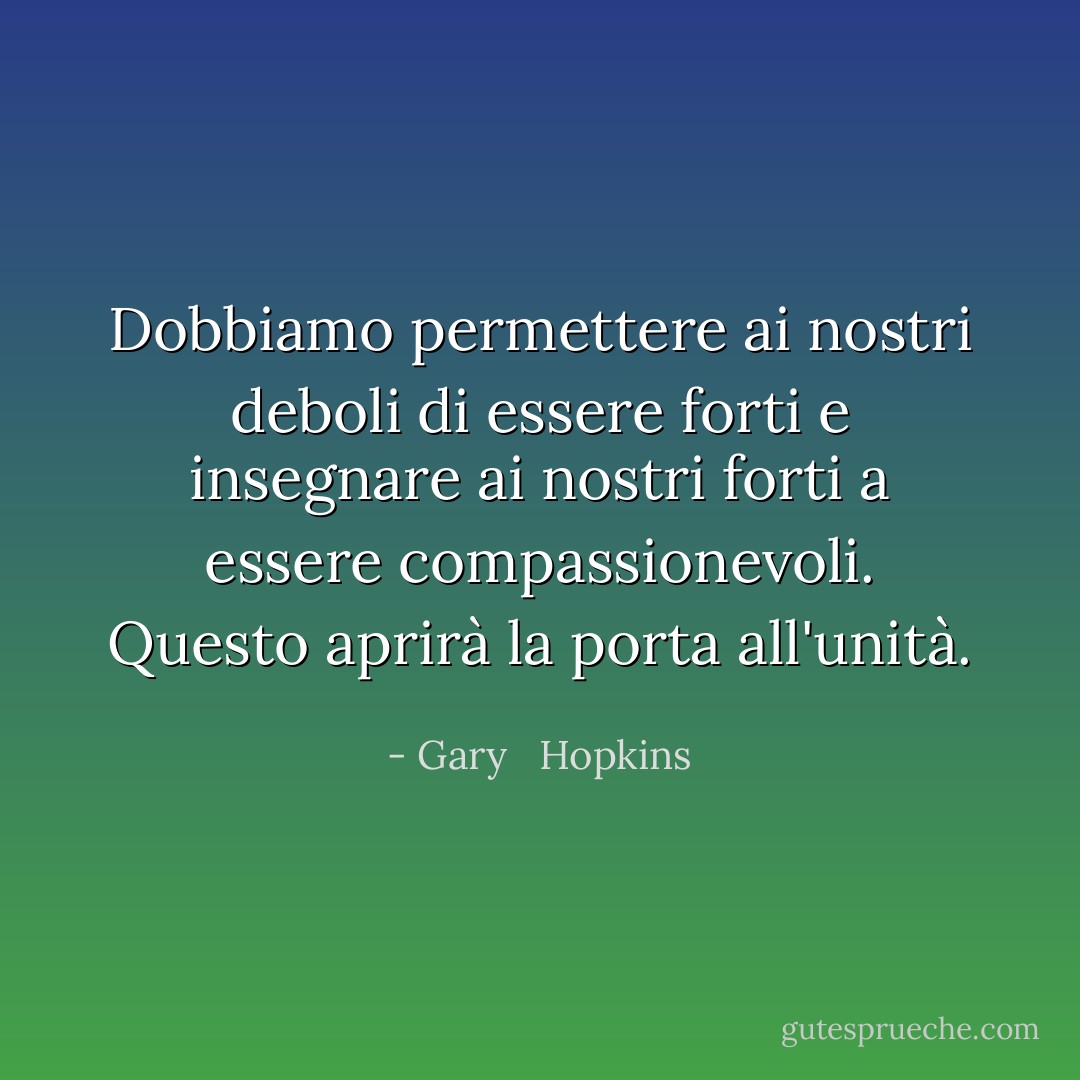 Dobbiamo permettere ai nostri deboli di essere forti e insegnare ai nostri forti a essere compassionevoli. Questo aprirà la porta all'unità. - Gary   Hopkins