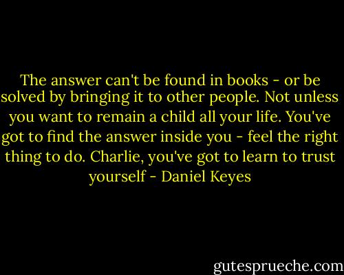 The answer can't be found in books - or be solved by bringing it to other people. Not unless you want to remain a child all your life. You've got to find the answer inside you - feel the right thing to do. Charlie, you've got to learn to trust yourself - Daniel Keyes
