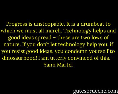 Progress is unstoppable. It is a drumbeat to which we must all march. Technology helps and good ideas spread – these are two lows of nature. If you don’t let technology help you, if you resist good ideas, you condemn yourself to dinosaurhood! I am utterly convinced of this. - Yann Martel