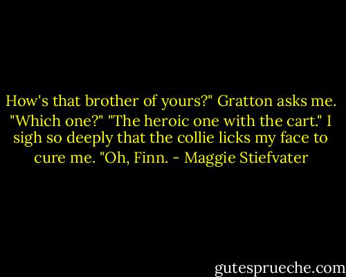 How's that brother of yours?" Gratton asks me. "Which one?" "The heroic one with the cart." I sigh so deeply that the collie licks my face to cure me. "Oh, Finn. - Maggie Stiefvater