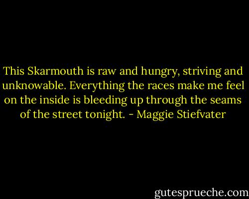 This Skarmouth is raw and hungry, striving and unknowable. Everything the races make me feel on the inside is bleeding up through the seams of the street tonight. - Maggie Stiefvater